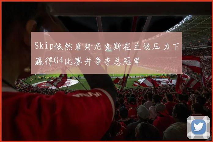 Skip依然看好尼克斯在主场压力下赢得G4比赛并争夺总冠军