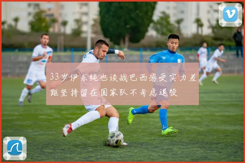 33岁伊东纯也谈战巴西感受实力差距坚持留在国家队不考虑退役