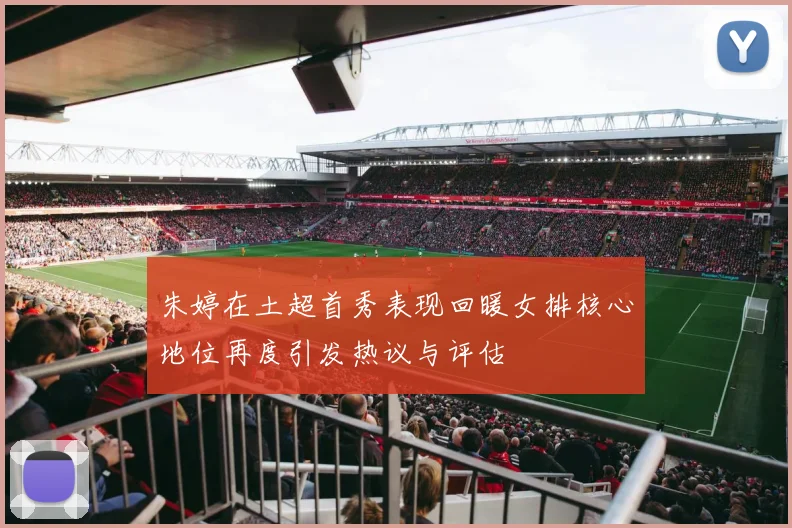 朱婷在土超首秀表现回暖女排核心地位再度引发热议与评估