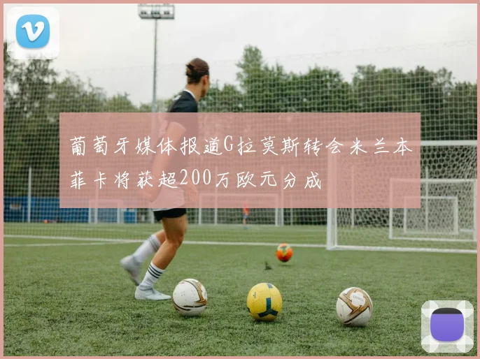 葡萄牙媒体报道G拉莫斯转会米兰本菲卡将获超200万欧元分成