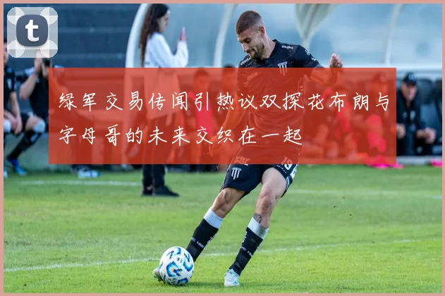 绿军交易传闻引热议双探花布朗与字母哥的未来交织在一起