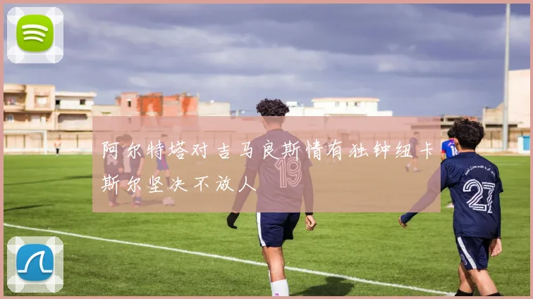 阿尔特塔对吉马良斯情有独钟纽卡斯尔坚决不放人