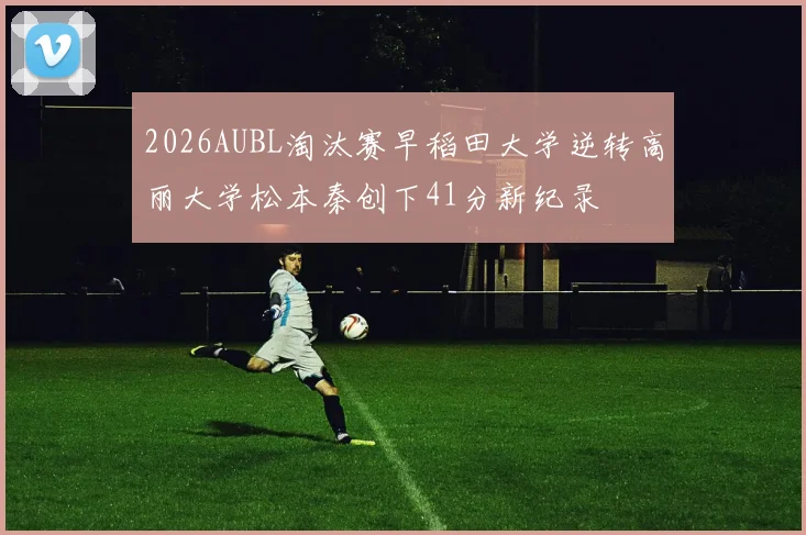 2026AUBL淘汰赛早稻田大学逆转高丽大学松本秦创下41分新纪录