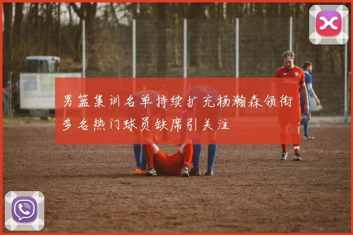 男篮集训名单持续扩充杨瀚森领衔多名热门球员缺席引关注
