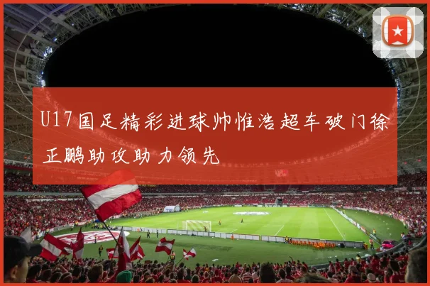 U17国足精彩进球帅惟浩超车破门徐正鹏助攻助力领先
