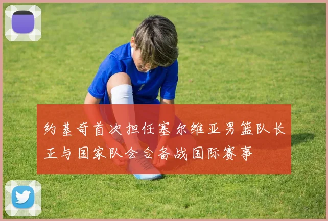 约基奇首次担任塞尔维亚男篮队长正与国家队会合备战国际赛事