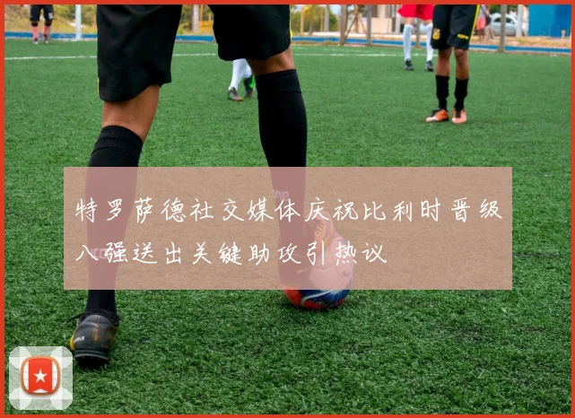 特罗萨德社交媒体庆祝比利时晋级八强送出关键助攻引热议