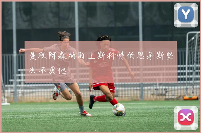 曼联阿森纳盯上斯科特伯恩茅斯坚决不卖他