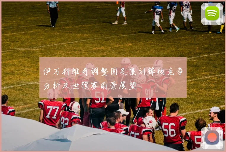 伊万科维奇调整国足集训锋线竞争分析及世预赛前景展望